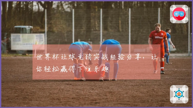 世界杯让球竞猜实战经验分享，让你轻松赢得下注乐趣