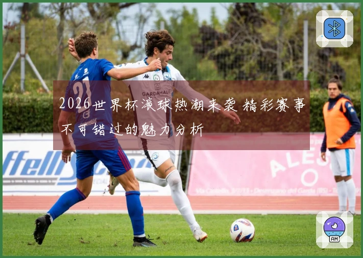 2026世界杯滚球热潮来袭 精彩赛事不可错过的魅力分析