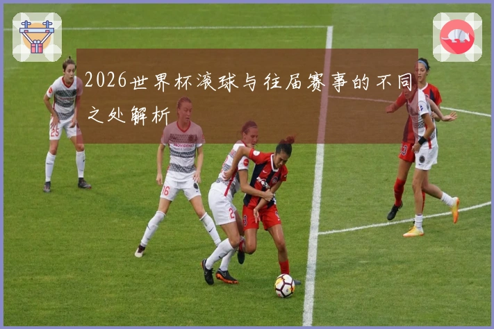 2026世界杯滚球与往届赛事的不同之处解析