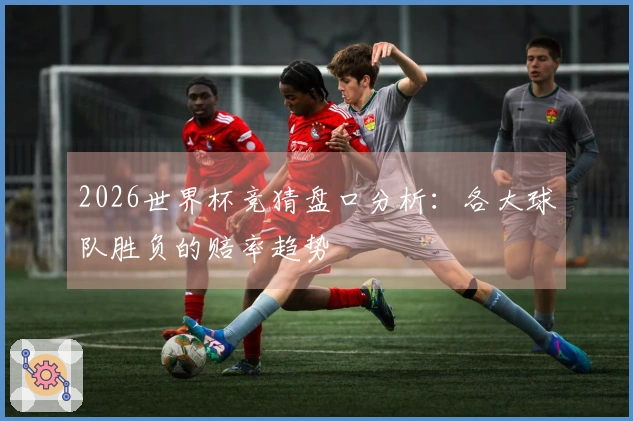 2026世界杯竞猜盘口分析：各大球队胜负的赔率趋势
